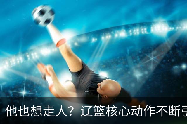 他也想走人？辽篮核心动作不断引猜想，下家3选1，或再联手张镇麟