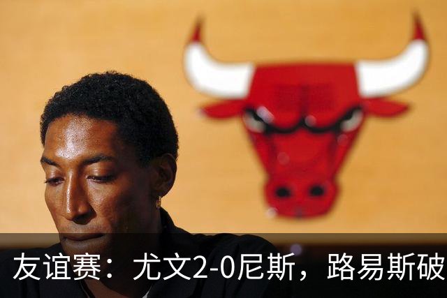 友谊赛：尤文2-0尼斯，路易斯破门，奥博阿夫沃多进球