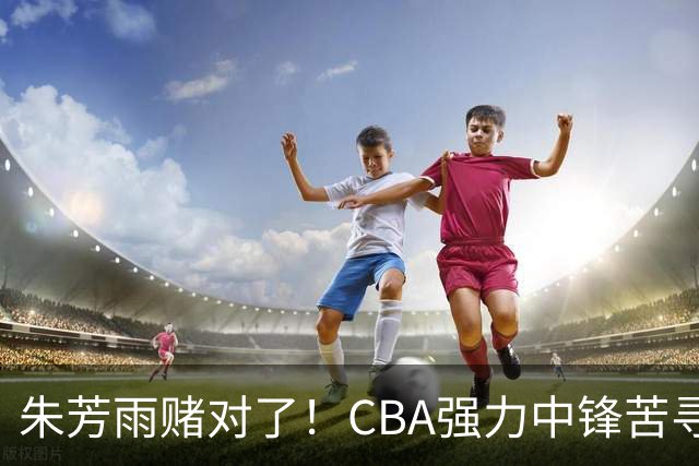 朱芳雨赌对了！CBA强力中锋苦寻下家，或被广东队完成捡漏？