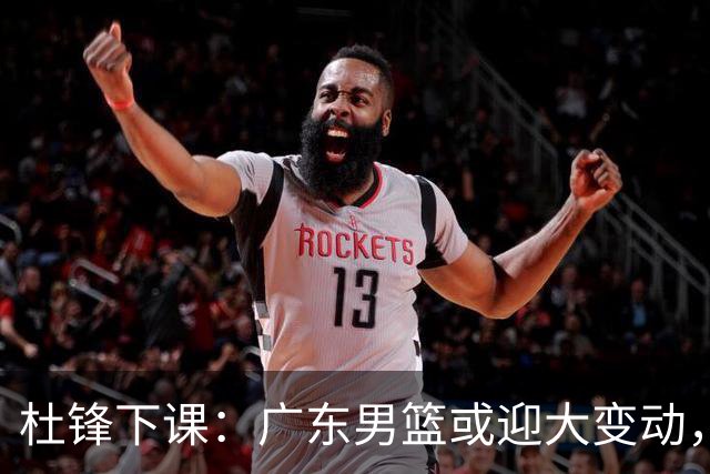 杜锋下课：广东男篮或迎大变动，5将可能命运改写