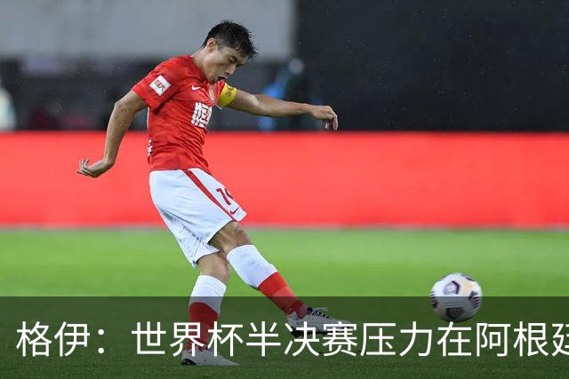 格伊：世界杯半决赛压力在阿根廷而非我们，很期待这场精彩的比赛