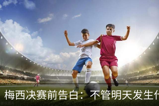 梅西决赛前告白：不管明天发生什么，这支阿根廷的故事已无人能抹去
