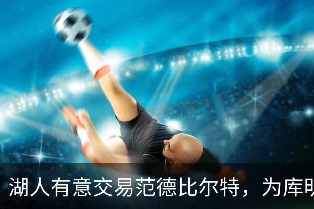 湖人有意交易范德比尔特，为库明加腾出空间