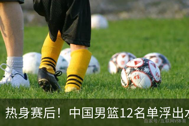 热身赛后！中国男篮12名单浮出水面！焦泊乔曾凡博庞峥麟或落选