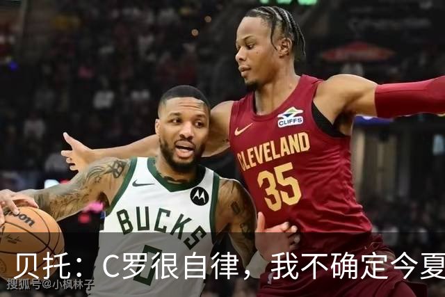 贝托：C罗很自律，我不确定今夏世界杯是否是他的最后一届大赛