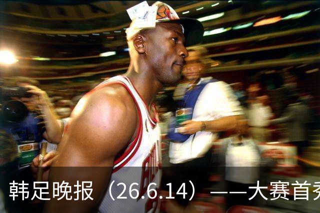 韩足晚报（26.6.14）——大赛首秀赢满堂彩，李韩汎受利物浦关注