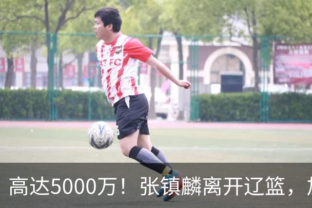 高达5000万！张镇麟离开辽篮，加盟上海费用曝光，这笔账值不值？
