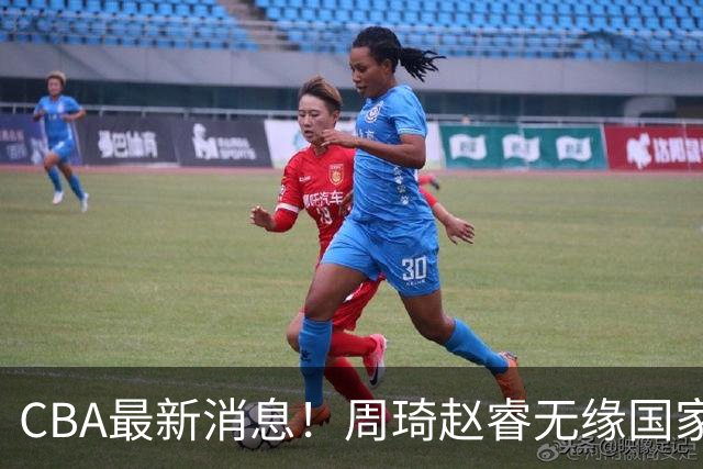 CBA最新消息！周琦赵睿无缘国家队，北卡大学接触林葳，辽宁签约2米11中锋